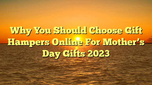 Why You Should Choose Gift Hampers Online For Mother’s Day Gifts 2023