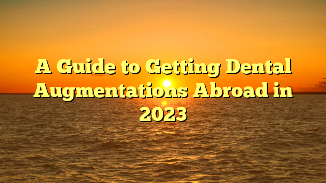 A Guide to Getting Dental Augmentations Abroad in 2023